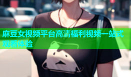 麻豆女视频平台高清福利视频一站式观看体验
