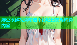 麻豆很骚视频精选平台轻松发现精彩内容