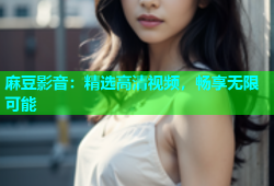麻豆影音：精选高清视频，畅享无限可能