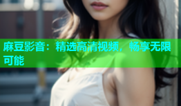 麻豆影音：精选高清视频，畅享无限可能