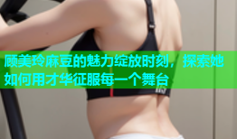 顾美玲麻豆的魅力绽放时刻，探索她如何用才华征服每一个舞台