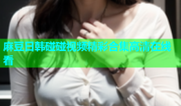 麻豆日韩碰碰视频精彩合集高清在线看