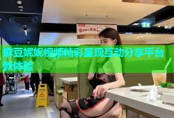 麻豆妮妮视频精彩呈现互动分享平台新体验
