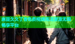 麻豆久久丁香免费视频高清资源无限畅享平台