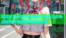 麻豆京东视频在线观看平台高清流畅追剧神器轻松畅享精彩内容