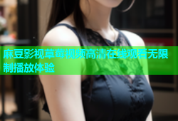麻豆影视草莓视频高清在线观看无限制播放体验
