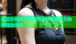 麻豆影视草莓视频高清在线观看无限制播放体验