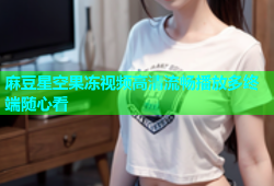 麻豆星空果冻视频高清流畅播放多终端随心看