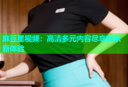 麻豆星视频：高清多元内容尽享娱乐新体验