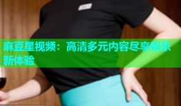 麻豆星视频：高清多元内容尽享娱乐新体验