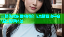 青楼传媒麻豆视频高清直播互动平台轻松畅聊体验