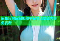 麻豆影视自制视频平台高清原创内容免费看