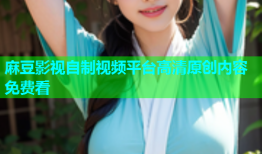 麻豆影视自制视频平台高清原创内容免费看