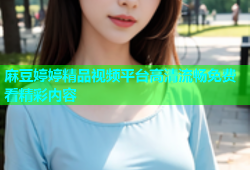 麻豆婷婷精品视频平台高清流畅免费看精彩内容
