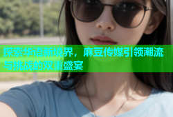 探索华语新境界，麻豆传媒引领潮流与挑战的双重盛宴