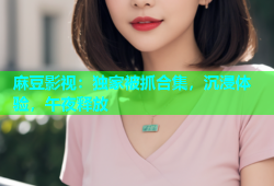 麻豆影视：独家被抓合集，沉浸体验，午夜释放