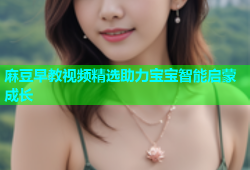麻豆早教视频精选助力宝宝智能启蒙成长