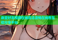 麻豆好友视频在线高清流畅在线看互动分享平台