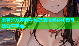 麻豆好友视频在线高清流畅在线看互动分享平台