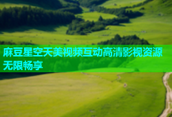 麻豆星空天美视频互动高清影视资源无限畅享