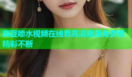 麻豆喷水视频在线看高清资源免费看精彩不断