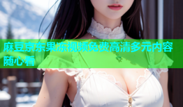 麻豆京东果冻视频免费高清多元内容随心看