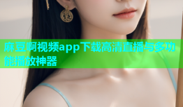 麻豆啊视频app下载高清直播与多功能播放神器