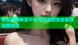 老汉视频麻豆平台高清资源聚合极速观看体验