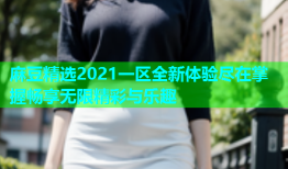 麻豆精选2021一区全新体验尽在掌握畅享无限精彩与乐趣