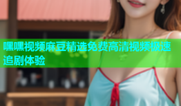 嘿嘿视频麻豆精选免费高清视频极速追剧体验