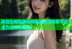 麻豆影视经典视频精选高清观看平台全方位娱乐体验