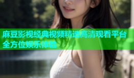 麻豆影视经典视频精选高清观看平台全方位娱乐体验