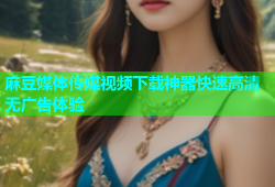 麻豆媒体传媒视频下载神器快速高清无广告体验