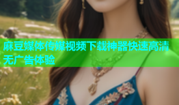 麻豆媒体传媒视频下载神器快速高清无广告体验