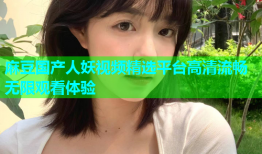 麻豆国产人妖视频精选平台高清流畅无限观看体验