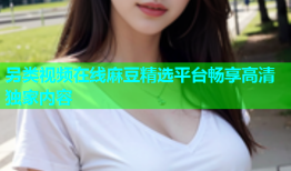 另类视频在线麻豆精选平台畅享高清独家内容