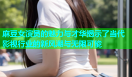 麻豆女演员的魅力与才华揭示了当代影视行业的新风潮与无限可能