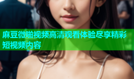 麻豆微啪视频高清观看体验尽享精彩短视频内容