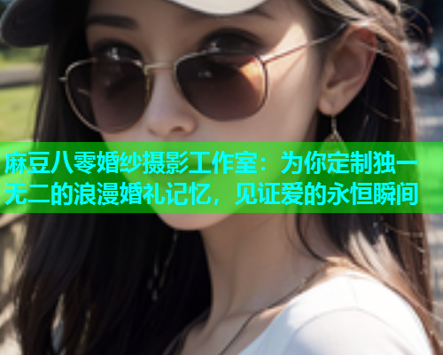 麻豆八零婚纱摄影工作室：为你定制独一无二的浪漫婚礼记忆，见证爱的永恒瞬间