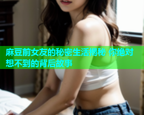 麻豆前女友的秘密生活揭秘 你绝对想不到的背后故事