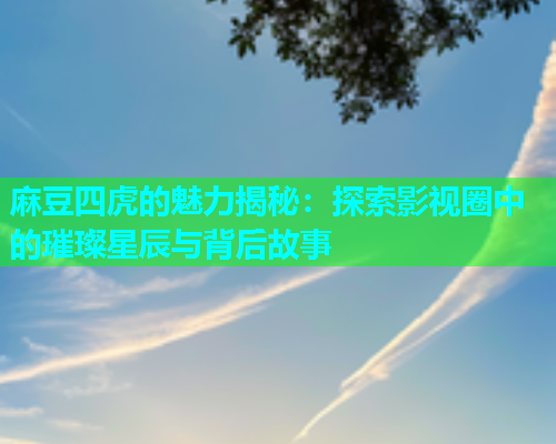 麻豆四虎的魅力揭秘：探索影视圈中的璀璨星辰与背后故事