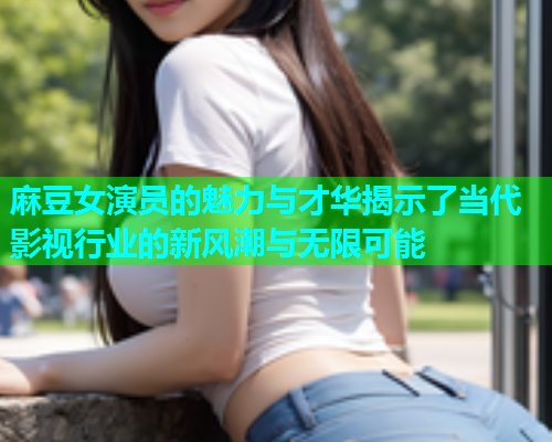 麻豆女演员的魅力与才华揭示了当代影视行业的新风潮与无限可能