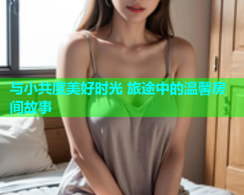 与小共度美好时光 旅途中的温馨房间故事