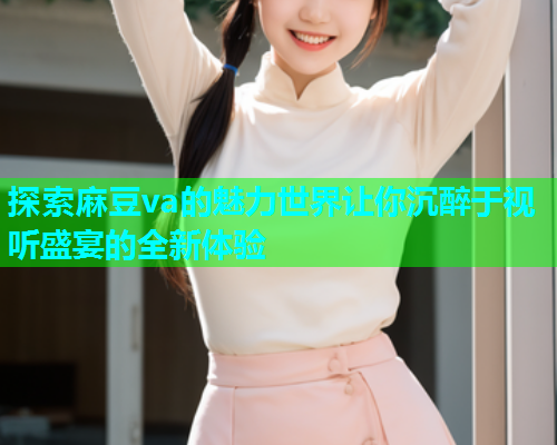 探索麻豆va的魅力世界让你沉醉于视听盛宴的全新体验