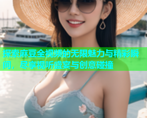 探索麻豆全视频的无限魅力与精彩瞬间，尽享视听盛宴与创意碰撞