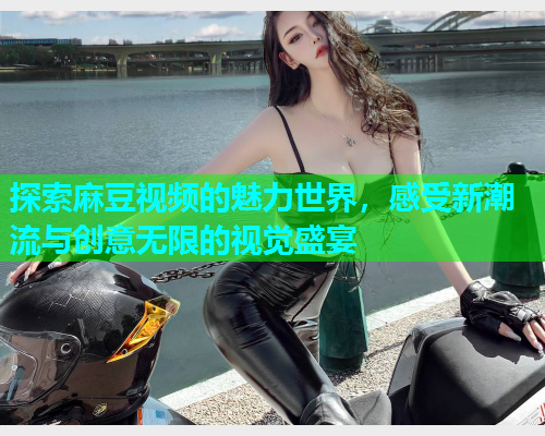 探索麻豆视频的魅力世界，感受新潮流与创意无限的视觉盛宴