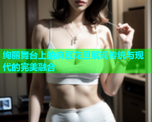 绚丽舞台上的麻豆花旦展现传统与现代的完美融合