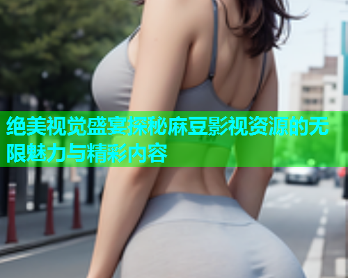 绝美视觉盛宴探秘麻豆影视资源的无限魅力与精彩内容