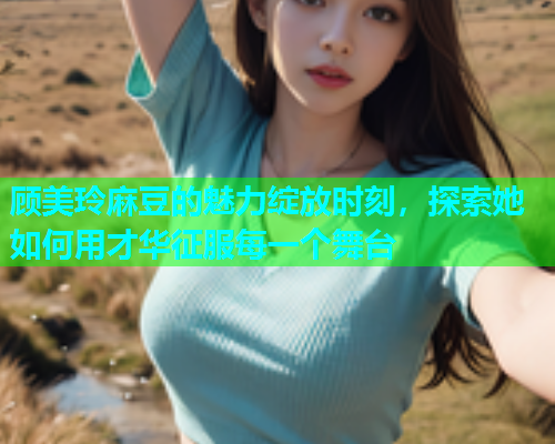 顾美玲麻豆的魅力绽放时刻，探索她如何用才华征服每一个舞台