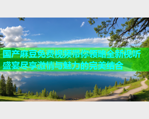 国产麻豆免费视频带你领略全新视听盛宴尽享激情与魅力的完美结合